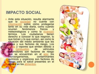 IMPACTO SOCIAL
   Ante esta situación, resulta alarmante
    que la sociedad no cuente con
    información sobre cómo protegerse
    tanto en su vida diaria, como cuando
    ocurren     fenómenos      físicos    y
    meteorológicos y como la inversión
    térmica. Los ciudadanos tienen
    derecho a conocer lo que respiran, lo
    que toman y lo que comen, así como la
    situación del medio ambiente que les
    rodea y sus factores de riesgo. Los
    gases y vapores que emiten debido a
    la     combustión     de      vehículos
    automotores son factores de riesgo
    que se encuentran en el aire; los
    microorganismos,         contaminantes
    químicos y orgánicos son factores de
    riesgo para la salud presentes en el
    agua y en los alimentos.
 