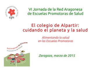 VI Jornada de la Red Aragonesa
de Escuelas Promotoras de Salud
El colegio de Alpartir:
cuidando el planeta y la salud
Alimentando la salud
en las Escuelas Promotoras
Zaragoza, marzo de 2015
 