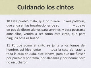 Cuidando los cintos
10 Este pueblo malo, que no quiere r mis palabras,
que anda en las imaginaciones de su          n, y que va
en pos de dioses ajenos para servirles, y para postrarse
ante ellos, vendra a ser como este cinto, que para
ninguna cosa es bueno.

11 Porque como el cinto se junta a los lomos del
hombre, asi hice juntar        toda la casa de Israel y
toda la casa de Juda, dice Jehova, para que me fuesen
por pueblo y por fama, por alabanza y por honra; pero
no escucharon.
 