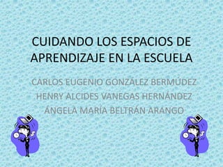CUIDANDO LOS ESPACIOS DE 
APRENDIZAJE EN LA ESCUELA 
CARLOS EUGENIO GONZÁLEZ BERMÚDEZ 
HENRY ALCIDES VANEGAS HERNÁNDEZ 
ÁNGELA MARÍA BELTRÁN ARANGO 
 