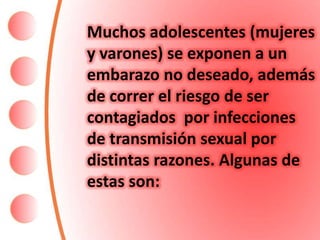 Muchos adolescentes (mujeres
y varones) se exponen a un
embarazo no deseado, además
de correr el riesgo de ser
contagiados por infecciones
de transmisión sexual por
distintas razones. Algunas de
estas son:
 