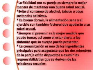 *La fidelidad con su pareja es siempre la mejor
manera de mantener una buena salud sexual.
*Evite el consumo de alcohol, tabaco u otras
sustancias adictivas.
* Es bueno dormir, la alimentación sana y el
ejercicio son también factores que ayudarán a su
salud sexual.
*Siempre el prevenir es la mejor medida que
puede tomar, así como el estar alerta a los
síntomas que su cuerpo pueda presentar.
* La comunicación es uno de los ingredientes
principales para asegurarse que los dos miembros
de la pareja están dispuestos a asumir las
responsabilidades que se derivan de las
relaciones sexuales.
 