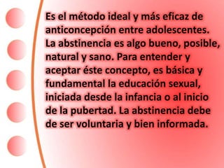 Es el método ideal y más eficaz de
anticoncepción entre adolescentes.
La abstinencia es algo bueno, posible,
natural y sano. Para entender y
aceptar éste concepto, es básica y
fundamental la educación sexual,
iniciada desde la infancia o al inicio
de la pubertad. La abstinencia debe
de ser voluntaria y bien informada.
 