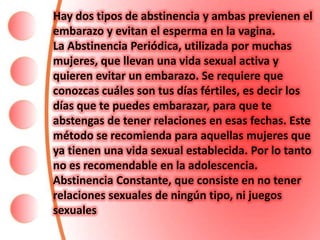 Hay dos tipos de abstinencia y ambas previenen el
embarazo y evitan el esperma en la vagina.
La Abstinencia Periódica, utilizada por muchas
mujeres, que llevan una vida sexual activa y
quieren evitar un embarazo. Se requiere que
conozcas cuáles son tus días fértiles, es decir los
días que te puedes embarazar, para que te
abstengas de tener relaciones en esas fechas. Este
método se recomienda para aquellas mujeres que
ya tienen una vida sexual establecida. Por lo tanto
no es recomendable en la adolescencia.
Abstinencia Constante, que consiste en no tener
relaciones sexuales de ningún tipo, ni juegos
sexuales
 