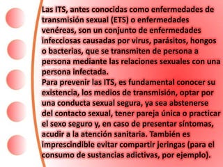 Las ITS, antes conocidas como enfermedades de
transmisión sexual (ETS) o enfermedades
venéreas, son un conjunto de enfermedades
infecciosas causadas por virus, parásitos, hongos
o bacterias, que se transmiten de persona a
persona mediante las relaciones sexuales con una
persona infectada.
Para prevenir las ITS, es fundamental conocer su
existencia, los medios de transmisión, optar por
una conducta sexual segura, ya sea abstenerse
del contacto sexual, tener pareja única o practicar
el sexo seguro y, en caso de presentar síntomas,
acudir a la atención sanitaria. También es
imprescindible evitar compartir jeringas (para el
consumo de sustancias adictivas, por ejemplo).
 