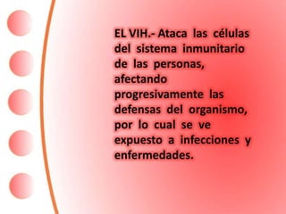 EL VIH.- Ataca las células
del sistema inmunitario
de las personas,
afectando
progresivamente las
defensas del organismo,
por lo cual se ve
expuesto a infecciones y
enfermedades.
 