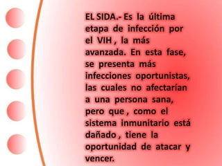 EL SIDA.- Es la última
etapa de infección por
el VIH , la más
avanzada. En esta fase,
se presenta más
infecciones oportunistas,
las cuales no afectarían
a una persona sana,
pero que , como el
sistema inmunitario está
dañado , tiene la
oportunidad de atacar y
vencer.
 