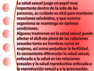 La salud sexual juega un papel muy
importante dentro de la vida de las
personas, su cuidado es vital para mantener
reacciones saludables, y que nuestro
organismo se mantenga en óptimas
condiciones.
Algunos trastornos en la salud sexual puede
afectar el disfrute pleno de las relaciones
sexuales tanto en hombres como en
mujeres, así como perjudicar la fertilidad.
Es conveniente diferenciar la salud sexual,
enfocada a la salud en las relaciones
sexuales y la salud reproductiva enfocada a
la reproducción sexual y a la procreación.
 