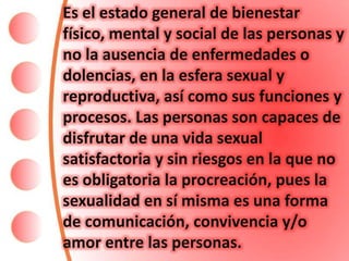 Es el estado general de bienestar
físico, mental y social de las personas y
no la ausencia de enfermedades o
dolencias, en la esfera sexual y
reproductiva, así como sus funciones y
procesos. Las personas son capaces de
disfrutar de una vida sexual
satisfactoria y sin riesgos en la que no
es obligatoria la procreación, pues la
sexualidad en sí misma es una forma
de comunicación, convivencia y/o
amor entre las personas.
 