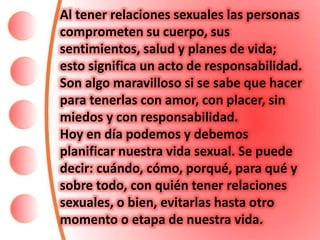 Al tener relaciones sexuales las personas
comprometen su cuerpo, sus
sentimientos, salud y planes de vida;
esto significa un acto de responsabilidad.
Son algo maravilloso si se sabe que hacer
para tenerlas con amor, con placer, sin
miedos y con responsabilidad.
Hoy en día podemos y debemos
planificar nuestra vida sexual. Se puede
decir: cuándo, cómo, porqué, para qué y
sobre todo, con quién tener relaciones
sexuales, o bien, evitarlas hasta otro
momento o etapa de nuestra vida.
 