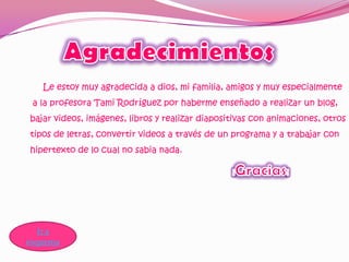 Le estoy muy agradecida a dios, mi familia, amigos y muy especialmente
 a la profesora Tami Rodríguez por haberme enseñado a realizar un blog,
bajar videos, imágenes, libros y realizar diapositivas con animaciones, otros
tipos de letras, convertir videos a través de un programa y a trabajar con
hipertexto de lo cual no sabia nada.




   Ir a
esquema
 