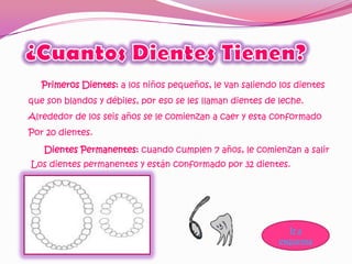 Primeros Dientes: a los niños pequeños, le van saliendo los dientes
que son blandos y débiles, por eso se les llaman dientes de leche.
Alrededor de los seis años se le comienzan a caer y esta conformado
Por 20 dientes.
   Dientes Permanentes: cuando cumplen 7 años, le comienzan a salir
Los dientes permanentes y están conformado por 32 dientes.




                                                               Ir a
                                                            esquema
 