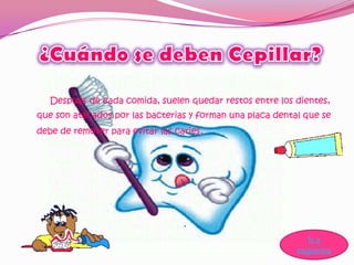 Después de cada comida, suelen quedar restos entre los dientes,
que son atacados por las bacterias y forman una placa dental que se
debe de remover para evitar las caries.




                                                              Ir a
                                                           esquema
 