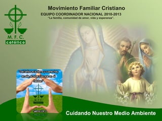 Cuidando Nuestro Medio Ambiente Movimiento Familiar Cristiano EQUIPO COORDINADOR NACIONAL 2010-2013 “ La familia, comunidad de amor, vida y esperanza”. 