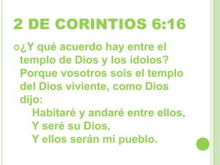 2 DE CORINTIOS 6:16
¿Y
qué acuerdo hay entre el
templo de Dios y los ídolos?
Porque vosotros sois el templo
del Dios viviente, como Dios
dijo:
Habitaré y andaré entre ellos,
Y seré su Dios,
Y ellos serán mi pueblo.