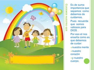 CUIDEMOS NUESTRO SER
Es de suma
importancia que
sepamos como
debemos de
cuidarnos.
Pues recuerda
que somos
valiosos para
DIOS .
Por eso el nos
enseña como es
que debemos
de cuidar:
nuestra mente
nuestro
corazón
y nuestro
cuerpo.