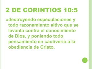 2 DE CORINTIOS 10:5
destruyendo

especulaciones y
todo razonamiento altivo que se
levanta contra el conocimiento
de Dios, y poniendo todo
pensamiento en cautiverio a la
obediencia de Cristo.

 