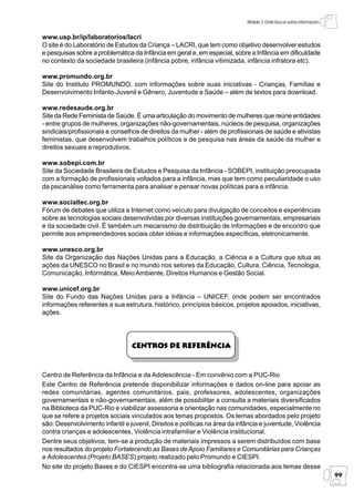 Módulo 3: Onde buscar outras informações


www.usp.br/ip/laboratorios/lacri
O site é do Laboratório de Estudos da Criança – LACRI, que tem como objetivo desenvolver estudos
e pesquisas sobre a problemática da Infância em geral e, em especial, sobre a Infância em dificuldade
no contexto da sociedade brasileira (infância pobre, infância vitimizada, infância infratora etc).

www.promundo.org.br
Site do Instituto PROMUNDO, com informações sobre suas iniciativas - Crianças, Famílias e
Desenvolvimento Infanto-Juvenil e Gênero, Juventude e Saúde – além de textos para download.

www.redesaude.org.br
Site da Rede Feminista de Saúde. É uma articulação do movimento de mulheres que reúne entidades
- entre grupos de mulheres, organizações não-governamentais, núcleos de pesquisa, organizações
sindicais/profissionais e conselhos de direitos da mulher - além de profissionais de saúde e ativistas
feministas, que desenvolvem trabalhos políticos e de pesquisa nas áreas da saúde da mulher e
direitos sexuais e reprodutivos.

www.sobepi.com.br
Site da Sociedade Brasileira de Estudos e Pesquisa da Infância - SOBEPI, instituição preocupada
com a formação de profissionais voltados para a infância, mas que tem como peculiaridade o uso
da psicanálise como ferramenta para analisar e pensar novas políticas para a infância.

www.socialtec.org.br
Fórum de debates que utiliza a Internet como veículo para divulgação de conceitos e experiências
sobre as tecnologias sociais desenvolvidas por diversas instituições governamentais, empresariais
e da sociedade civil. É também um mecanismo de distribuição de informações e de encontro que
permite aos empreendedores sociais obter idéias e informações específicas, eletronicamente.

www.unesco.org.br
Site da Organização das Nações Unidas para a Educação, a Ciência e a Cultura que situa as
ações da UNESCO no Brasil e no mundo nos setores da Educação, Cultura, Ciência, Tecnologia,
Comunicação, Informática, Meio Ambiente, Direitos Humanos e Gestão Social.

www.unicef.org.br
Site do Fundo das Nações Unidas para a Infância – UNICEF, onde podem ser encontrados
informações referentes a sua estrutura, histórico, princípios básicos, projetos apoiados, iniciativas,
ações.




                                 Centros de Referência



Centro de Referência da Infância e da Adolescência - Em convênio com a PUC-Rio
Este Centro de Referência pretende disponibilizar informações e dados on-line para apoiar as
redes comunitárias, agentes comunitários, pais, professores, adolescentes, organizações
governamentais e não-governamentais, além de possibilitar a consulta a materiais diversificados
na Biblioteca da PUC-Rio e viabilizar assessoria e orientação nas comunidades, especialmente no
que se refere a projetos sociais vinculados aos temas propostos. Os temas abordados pelo projeto
são: Desenvolvimento infantil e juvenil, Direitos e políticas na área da infância e juventude, Violência
contra crianças e adolescentes, Violência intrafamiliar e Violência institucional.
Dentre seus objetivos, tem-se a produção de materiais impressos a serem distribuídos com base
nos resultados do projeto Fortalecendo as Bases de Apoio Familiares e Comunitárias para Crianças
e Adolescentes (Projeto BASES) projeto realizado pelo Promundo e CIESPI.
No site do projeto Bases e do CIESPI encontra-se uma bibliografia relacionada aos temas desse
                                                                                                                       99
 