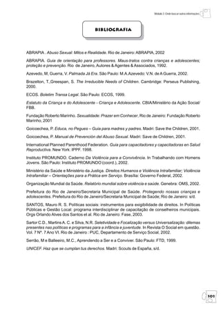 Módulo 3: Onde buscar outras informações




                                       Bibliografia




ABRAPIA . Abuso Sexual: Mitos e Realidade. Rio de Janeiro: ABRAPIA, 2002
ABRAPIA. Guia de orientação para professores. Maus-tratos contra crianças e adolescentes;
proteção e prevenção. Rio de Janeiro, Autores & Agentes & Associados, 1992.
Azevedo, M, Guerra, V. Palmada Já Era. São Paulo: M.A.Azevedo: V.N. de A Guerra, 2002.
Brazelton, T.,Greespan, S. The Irreducible Needs of Children. Cambridge: Perseus Publishing,
2000.
ECOS. Boletim Transa Legal. São Paulo: ECOS, 1999.
Estatuto da Criança e do Adolescente - Criança e Adolescente. CBIA/Ministério da Ação Social/
FBB.
Fundação Roberto Marinho. Sexualidade: Prazer em Conhecer, Rio de Janeiro: Fundação Roberto
Marinho, 2001
Goicoechea, P. Educa, no Pegues – Guia para madres y padres. Madri: Save the Children, 2001.
Goicoechea, P. Manual de Prevención del Abuso Sexual. Madri: Save de Children, 2001.
International Planned Parenthood Federation. Guia para capacitadores y capacitadoras en Salud
Reproductiva. New York: IPPF. 1998.
Instituto PROMUNDO. Caderno Da Violência para a Convivência. In Trabalhando com Homens
Jovens. São Paulo: Instituto PROMUNDO (coord.), 2002.
Ministério da Saúde e Ministério da Justiça. Direitos Humanos e Violência Intrafamiliar; Violência
Intrafamiliar – Orientações para a Prática em Serviço. Brasília: Governo Federal, 2002.
Organização Mundial da Saúde. Relatório mundial sobre violência e saúde. Genebra: OMS, 2002.
Prefeitura do Rio de Janeiro/Secretaria Municipal de Saúde. Protegendo nossas crianças e
adolescentes. Prefeitura do Rio de Janeiro/Secretaria Municipal de Saúde; Rio de Janeiro: s/d.
SANTOS, Mauro R. S. Políticas sociais: instrumentos para exigibilidade de direitos. In Políticas
Públicas e Gestão Local: programa interdisciplinar de capacitação de conselheiros municipais.
Orgs Orlando Alves dos Santos et al. Rio de Janeiro: Fase, 2003.
Sartor C.D., Martins A. C. e Silva, N.R. Seletividade e Focalização versus Universalização: dilemas
presentes nas políticas e programas para a infância e juventude. In Revista O Social em questão.
Vol. 7 Nº. 7 Ano VI. Rio de Janeiro : PUC, Departamento de Serviço Social, 2002.
Serrão, M e Balleeiro, M.C., Aprendendo a Ser e a Conviver. São Paulo: FTD, 1999.
UNICEF. Haz que se cumplan tus derechos. Madri: Scouts de España, s/d.




                                                                                                                   101
 