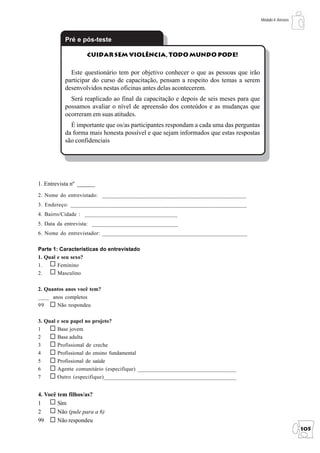 Módulo 4: Anexos



          Pré e pós-teste

                   Cuidar sem Violência, Todo Mundo Pode!

            Este questionário tem por objetivo conhecer o que as pessoas que irão
          participar do curso de capacitação, pensam a respeito dos temas a serem
          desenvolvidos nestas oficinas antes delas acontecerem.
            Será reaplicado ao final da capacitação e depois de seis meses para que
          possamos avaliar o nível de apreensão dos conteúdos e as mudanças que
          ocorreram em suas atitudes.
            É importante que os/as participantes respondam a cada uma das perguntas
          da forma mais honesta possível e que sejam informados que estas respostas
          são confidenciais




1. Entrevista nº ______
2. Nome do entrevistado: ___________________________________________________
3. Endereço: _____________________________________________________________
4. Bairro/Cidade : _________________________________
5. Data da entrevista: _______________________________
6. Nome do entrevistador: ___________________________________________________

Parte 1: Características do entrevistado
1. Qual e seu sexo?
1.      Feminino
2.      Masculino

2. Quantos anos você tem?
____ anos completos
99     Não respondeu

3. Qual e seu papel no projeto?
1       Base jovem
2       Base adulta
3       Profissional de creche
4       Profissional do ensino fundamental
5       Profissional de saúde
6       Agente comunitário (especifique) ___________________________________
7       Outro (especifique)______________________________________________


4. Você tem filhos/as?
1       Sim
2       Não (pule para a 6)
99      Não respondeu
                                                                                                         105
 