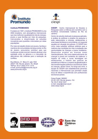 Instituto
Promundo
Instituto PROMUNDO                                   CIESPI Centro Internacional de Estudos e
                                                     Pesquisas sobre a Infância (em convênio com a
Fundado em 1997, o Instituto PROMUNDO é uma          Pontifícia Universidade Católica do Rio de
ONG brasileira, com abrangência internacional,       Janeiro)
que visa melhorar a qualidade de vida de crianças,
                                                     Centro de estudos dedicado à pesquisa aplicada,
jovens e suas famílias por meio de pesquisas,
                                                     à análise de políticas e projetos de pesquisa e
intervenções e disseminação de soluções
                                                     ação relacionados a crianças, adolescentes e
inovadoras para questões vivenciadas por estas
                                                     suas bases familiares e comunitárias, em especial
populações.
                                                     aqueles em situação de pobreza. O CIESPI tem
Por meio do trabalho direto com jovens, famílias e   como meta subsidiar políticas públicas para a
membros de comunidades de baixa-renda no Rio         melhoria das condições de vida e ampliação das
de Janeiro, procuramos contribuir para que           oportunidades de crianças e jovens brasileiros.
mudanças sociais ocorram visando alcançar uma        Desenvolve projetos em diversas áreas
eqüidade entre os gêneros e a discussão de           interdisciplinares, tais como desenvolvimento de
alternativas não violentas para a resolução de       crianças e jovens em contextos de violência; o
conflitos.                                           impacto da mídia e novas tecnologias em
                                                     adolescentes; a história das políticas de
Rua México, 31 Bloco D sala 1502                     assistência à infância; o impacto da globalização e
20031 144 Rio de Janeiro RJ Brasil                   das transformações políticas e econômicas sobre
Tel/Fax: 55 21 2544 3114 / 3115
                                                     as crianças, dentre outros. Ao longo dos anos, a
e-mail: promundo@promundo.org.br
www.promundo.org.br                                  equipe do CIESPI vem estabelecendo parcerias
                                                     nacionais e internacionais que permitam ampla
                                                     troca de idéias e experiências com profissionais
                                                     de diversos países.

                                                     Caixa Postal: 380002
                                                     22 451 970 Rio de Janeiro - RJ
                                                     Tel: 55 21 9432 3327
                                                     e-mail: ciespi@ciespi.org.br
                                                     www.ciespi.org.br




Apoio


             DFID
                            Department for
                            International
                            Development
                                                                        Save the
              OAK                                                       Children
                                                                        USA
              FOUNDATION
 