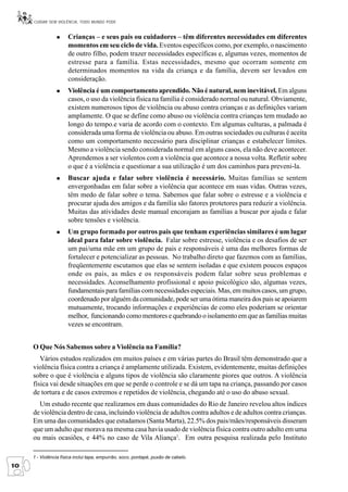 CUIDAR SEM VIOLÊNCIA, TODO MUNDO PODE


                      Crianças – e seus pais ou cuidadores – têm diferentes necessidades em diferentes
                      momentos em seu ciclo de vida. Eventos específicos como, por exemplo, o nascimento
                      de outro filho, podem trazer necessidades específicas e, algumas vezes, momentos de
                      estresse para a família. Estas necessidades, mesmo que ocorram somente em
                      determinados momentos na vida da criança e da família, devem ser levados em
                      consideração.
                      Violência é um comportamento aprendido. Não é natural, nem inevitável. Em alguns
                      casos, o uso da violência física na família é considerado normal ou natural. Obviamente,
                      existem numerosos tipos de violência ou abuso contra crianças e as definições variam
                      amplamente. O que se define como abuso ou violência contra crianças tem mudado ao
                      longo do tempo.e varia de acordo com o contexto. Em algumas culturas, a palmada é
                      considerada uma forma de violência ou abuso. Em outras sociedades ou culturas é aceita
                      como um comportamento necessário para disciplinar crianças e estabelecer limites.
                      Mesmo a violência sendo considerada normal em alguns casos, ela não deve acontecer.
                      Aprendemos a ser violentos com a violência que acontece a nossa volta. Refletir sobre
                      o que é a violência e questionar a sua utilização é um dos caminhos para preveni-la.
                      Buscar ajuda e falar sobre violência é necessário. Muitas famílias se sentem
                      envergonhadas em falar sobre a violência que acontece em suas vidas. Outras vezes,
                      têm medo de falar sobre o tema. Sabemos que falar sobre o estresse e a violência e
                      procurar ajuda dos amigos e da família são fatores protetores para reduzir a violência.
                      Muitas das atividades deste manual encorajam as famílias a buscar por ajuda e falar
                      sobre tensões e violência.
                      Um grupo formado por outros pais que tenham experiências similares é um lugar
                      ideal para falar sobre violência. Falar sobre estresse, violência e os desafios de ser
                      um pai/uma mãe em um grupo de pais e responsáveis é uma das melhores formas de
                      fortalecer e potencializar as pessoas. No trabalho direto que fazemos com as famílias,
                      freqüentemente escutamos que elas se sentem isoladas e que existem poucos espaços
                      onde os pais, as mães e os responsáveis podem falar sobre seus problemas e
                      necessidades. Aconselhamento profissional e apoio psicológico são, algumas vezes,
                      fundamentais para famílias com necessidades especiais. Mas, em muitos casos, um grupo,
                      coordenado por alguém da comunidade, pode ser uma ótima maneira dos pais se apoiarem
                      mutuamente, trocando informações e experiências de como eles poderiam se orientar
                      melhor, funcionando como mentores e quebrando o isolamento em que as famílias muitas
                      vezes se encontram.


     O Que Nós Sabemos sobre a Violência na Família?
        Vários estudos realizados em muitos países e em várias partes do Brasil têm demonstrado que a
     violência física contra a criança é amplamente utilizada. Existem, evidentemente, muitas definições
     sobre o que é violência e alguns tipos de violência são claramente piores que outros. A violência
     física vai desde situações em que se perde o controle e se dá um tapa na criança, passando por casos
     de tortura e de casos extremos e repetidos de violência, chegando até o uso do abuso sexual.
       Um estudo recente que realizamos em duas comunidades do Rio de Janeiro revelou altos índices
     de violência dentro de casa, incluindo violência de adultos contra adultos e de adultos contra crianças.
     Em uma das comunidades que estudamos (Santa Marta), 22.5% dos pais/mães/responsáveis disseram
     que um adulto que morava na mesma casa havia usado de violência física contra outro adulto em uma
     ou mais ocasiões, e 44% no caso de Vila Aliança1. Em outra pesquisa realizada pelo Instituto

     1 - Violência física inclui tapa, empurrão, soco, pontapé, puxão de cabelo.
10
 