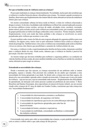 CUIDAR SEM VIOLÊNCIA, TODO MUNDO PODE


     Por que as famílias usam de violência contra as crianças?
        Poucos pais maltratam as crianças intencionalmente. Na realidade, muitos pais não acreditam que
     a violência é a melhor forma de educar e disciplinar uma criança. No entanto, quando escutamos as
     famílias, observamos que freqüentemente elas sentem falta de outras alternativas na hora de estabelecer
     limites para suas crianças.
        Em muitas comunidades urbanas de baixa renda no Brasil, o relato de violência relacionada a
     drogas é comum. As favelas e localidades onde trabalhamos no Brasil são caracterizadas pela escassez
     de serviços públicos (como creches, serviços de saúde, atividades extra- escolares, recreação,
     dentre outros), pela exclusão social e pela violência na comunidade (como, por exemplo, a presença
     de grupos pertencentes ao tráfico de drogas conhecidos como comandos). Nestas situações, famílias
     freqüentemente vivem com medo das balas perdidas e das crianças se envolverem ou serem
     prejudicadas pela violência que acontece a sua volta.
        Os pais também estão cientes da falta de uma resposta adequada da segurança pública para essa
     violência. Em alguns casos, temos visto os pais utilizarem violência física contra as crianças no
     intuito de protegê-las. Também temos visto como a violência nas comunidades pode isolar as famílias
     e levar ao estresse, dois fatores que possibilitam o aumento da violência dentro de casa.
       Em suma, a violência vivida e experimentada pelas famílias de baixa renda, claramente contribui
     para a violência dentro de casa. Ainda assim, sabemos que a violência na família é passível de
     prevenção. Ela não é inevitável.
       Ao mesmo tempo que devemos trabalhar para melhorar a segurança pública e as condições de
     vida das famílias de baixa renda, devemos também trabalhar com as famílias no sentido de considerar
     outras alternativas para reagir ao estresse.


     Entendendo as necessidades das crianças.
       Desde o momento que elas nascem, as crianças necessitam de um ambiente onde se sintam
     protegidas, seguras e amadas. Elas precisam dos cuidados de um adulto que responda a estas
     necessidades de forma apropriada à sua idade. Se desde cedo a criança tem uma base segura, ela
     desenvolve sua curiosidade e aprende sobre o mundo em torno dela. Crianças que vivem com medo
     da violência – seja em sua casa, seja na comunidade onde moram – freqüentemente têm dificuldades
     de aprendizado, de interação com outras pessoas e podem ter problemas de auto-estima. T. Berry
     Brazelton and Stanley Greenspan, dois especialistas em desenvolvimento infantil, em um recente
     estudo sobre crianças de 0-3 anos de idade nos Estados Unidos, concluíram que toda criança tem
     seis “necessidades fundamentais”:


                   1. A necessidade de relacionamentos constantes e acolhedores
                   2. A necessidade de proteção, de segurança e de limites
                   3. A necessidade de experiências que levem em conta diferenças individuais
                   4. A necessidade de experiências apropriadas para cada fase de
                      desenvolvimento
                   5. A necessidade de limites, estrutura e expectativas
                   6. A necessidade de estabilidade, comunidades acolhedoras e continuidade
                      das tradições culturais.


       Conversando com outros pais sobre as necessidades das crianças, os pais poderão aprender uns
     com os outros e refletir sobre o que cada criança de fato precisa.
12
 