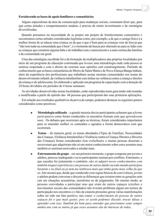 Módulo 1: Perguntas e Respostas


Fortalecendo as bases de apoio familiares e comunitárias
  Alguns especialistas da área de comunicação para mudanças sociais, costumam dizer que, para
que certas atitudes e comportamentos mudem, é preciso de muito investimento e de estratégias
diversificadas.
   Quando pensamos na necessidade de se propor um projeto de fortalecimento comunitário e
encontramos certas atitudes consideradas legitimas como, por exemplo, a de que o castigo físico é a
melhor forma de se educar uma criança ou de que o que é bom para as crianças vem de fora já que
“não tem nada na comunidade que é bom”, é o momento de buscar por alternativas para se lidar com
as crianças que cometem alguma falta e de trabalhar com o autoconceito e a auto-estima das famílias
e da comunidade em geral.
   Uma das estratégias escolhida foi a da formação de multiplicadores das próprias localidades por
meio de um programa de educação continuada que tivesse uma metodologia onde cada pessoa se
sentisse respeitada e com o direito de externar suas opiniões sem constrangimento. Partindo do
conhecimento que as bases comunitárias do Morro de Santa Marta e de Nova Aliança/Bangu tinham,
além da experiência dos profissionais que trabalham nestas mesmas comunidades nos temas do
desenvolvimento infantil, da violência intrafamiliar com ênfase na violência contra a criança e direitos
da criança e do adolescente, foi elaborado e aplicado um programa de capacitação com a duração de
24 horas divididos em períodos de 4 horas semanais.
  As atividades desenvolvidas nestas localidades, estão reproduzidas neste guia tendo sido testadas
e modificadas a partir da opinião das 44 pessoas que participaram das suas primeiras aplicações.
  Em relação aos resultados qualitativos da prova de campo, podemos destacar os seguintes pontos
considerados como positivos:

               Metodologia utilizada – a grande maioria dos/as participantes acharam que a forma
               participativa como foram conduzidos os encontros fizeram com que aprendessem
               mais. Os debates que ocorreram após as técnicas, foram considerados importantes
               para se entender melhor os conteúdos e agradou a forma democrática com que
               ocorreram.
               Temas – de maneira geral, os temas abordados (Tipos de Famílias; Necessidades
               das Crianças, Violência Intrafamiliar e Violência contra a Criança; Direitos e Deveres
               das Crianças) foram considerados bem trabalhados e muitas pessoas disseram e
               escreveram que adquiriram não só um maior conhecimento sobre estes assuntos mas
               também se sentiram motivados a estudar mais.
               Entrosamento do grupo – em um primeiro momento, o grupo composto por jovens e
               adultos, pareceu inadequado e os/as participantes temiam por conflitos. Entretanto, o
               que sucedeu foi justamente o contrário: não só adquiri novos conhecimentos com
               também troquei experiências com pessoas de outras idades ou todo mundo participou
               bastante e no final eu já nem me lembrava mais que tinha gente mais velha do que
               eu. Isto mostra que, desde que conduzido com regras básicas de convivência, jovens
               e adultos podem conversar e discutir as diferenças que existem entre as gerações sem
               cair em situações acusatórias, moralistas ou de julgamento. Do mesmo modo, as
               pessoas convidadas a participar mas que eram de outros espaços (creches e
               movimentos sociais das comunidades) não tiveram problema algum em termos de
               participação nos encontros e o fato de estarem presentes gerou várias manifestações
               sobre ter sido um fato positivo, tais como: o conhecimento de pessoas de outros
               espaços foi o que mais gostei, pois só assim podemos discutir, trocar idéias e
               aprender com isso. Também foi bom para entender que precisamos estar sempre
               unidos uns com os outros já que esses assuntos são do interesse de todos.
                                                                                                                    13
 