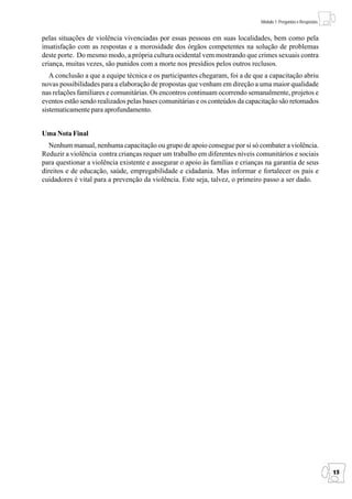 Módulo 1: Perguntas e Respostas


pelas situações de violência vivenciadas por essas pessoas em suas localidades, bem como pela
insatisfação com as respostas e a morosidade dos órgãos competentes na solução de problemas
deste porte. Do mesmo modo, a própria cultura ocidental vem mostrando que crimes sexuais contra
criança, muitas vezes, são punidos com a morte nos presídios pelos outros reclusos.
   A conclusão a que a equipe técnica e os participantes chegaram, foi a de que a capacitação abriu
novas possibilidades para a elaboração de propostas que venham em direção a uma maior qualidade
nas relações familiares e comunitárias. Os encontros continuam ocorrendo semanalmente, projetos e
eventos estão sendo realizados pelas bases comunitárias e os conteúdos da capacitação são retomados
sistematicamente para aprofundamento.


Uma Nota Final
   Nenhum manual, nenhuma capacitação ou grupo de apoio consegue por si só combater a violência.
Reduzir a violência contra crianças requer um trabalho em diferentes níveis comunitários e sociais
para questionar a violência existente e assegurar o apoio às famílias e crianças na garantia de seus
direitos e de educação, saúde, empregabilidade e cidadania. Mas informar e fortalecer os pais e
cuidadores é vital para a prevenção da violência. Este seja, talvez, o primeiro passo a ser dado.




                                                                                                                 15
 