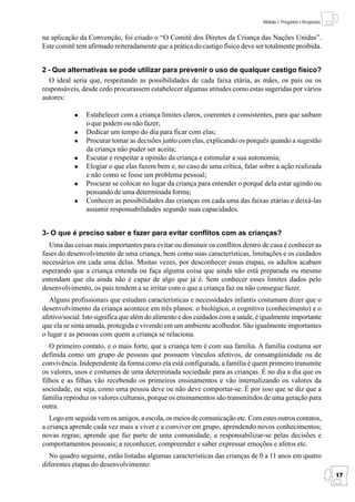 Módulo 1: Perguntas e Respostas


na aplicação da Convenção, foi criado o “O Comitê dos Diretos da Criança das Nações Unidas”.
Este comitê tem afirmado reiteradamente que a prática do castigo físico deve ser totalmente proibida.


2 - Que alternativas se pode utilizar para prevenir o uso de qualquer castigo físico?
  O ideal seria que, respeitando as possibilidades de cada faixa etária, as mães, os pais ou os
responsáveis, desde cedo procurassem estabelecer algumas atitudes como estas sugeridas por vários
autores:

                Estabelecer com a criança limites claros, coerentes e consistentes, para que saibam
                o que podem ou não fazer;
                Dedicar um tempo do dia para ficar com elas;
                Procurar tomar as decisões junto com elas, explicando os porquês quando a sugestão
                da criança não puder ser aceita;
                Escutar e respeitar a opinião da criança e estimular a sua autonomia;
                Elogiar o que elas fazem bem e, no caso de uma crítica, falar sobre a ação realizada
                e não como se fosse um problema pessoal;
                Procurar se colocar no lugar da criança para entender o porquê dela estar agindo ou
                pensando de uma determinada forma;
                Conhecer as possibilidades das crianças em cada uma das faixas etárias e deixá-las
                assumir responsabilidades segundo suas capacidades.


3- O que é preciso saber e fazer para evitar conflitos com as crianças?
  Uma das coisas mais importantes para evitar ou diminuir os conflitos dentro de casa é conhecer as
fases do desenvolvimento de uma criança, bem como suas características, limitações e os cuidados
necessários em cada uma delas. Muitas vezes, por desconhecer essas etapas, os adultos acabam
esperando que a criança entenda ou faça alguma coisa que ainda não está preparada ou mesmo
entendam que ela ainda não é capaz de algo que já é. Sem conhecer esses limites dados pelo
desenvolvimento, os pais tendem a se irritar com o que a criança faz ou não consegue fazer.
   Alguns profissionais que estudam características e necessidades infantis costumam dizer que o
desenvolvimento da criança acontece em três planos: o biológico, o cognitivo (conhecimento) e o
afetivo/social. Isto significa que além do alimento e dos cuidados com a saúde, é igualmente importante
que ela se sinta amada, protegida e vivendo em um ambiente acolhedor. São igualmente importantes
o lugar e as pessoas com quem a criança se relaciona.
   O primeiro contato, e o mais forte, que a criança tem é com sua família. A família costuma ser
definida como um grupo de pessoas que possuem vínculos afetivos, de consangüinidade ou de
convivência. Independente da forma como ela está configurada, a família é quem primeiro transmite
os valores, usos e costumes de uma determinada sociedade para as crianças. É no dia a dia que os
filhos e as filhas vão recebendo os primeiros ensinamentos e vão internalizando os valores da
sociedade, ou seja, como uma pessoa deve ou não deve comportar-se. É por isso que se diz que a
família reproduz os valores culturais, porque os ensinamentos são transmitidos de uma geração para
outra.
   Logo em seguida vem os amigos, a escola, os meios de comunicação etc. Com estes outros contatos,
a criança aprende cada vez mais a viver e a conviver em grupo, aprendendo novos conhecimentos;
novas regras; aprende que faz parte de uma comunidade; a responsabilizar-se pelas decisões e
comportamentos pessoais; a reconhecer, compreender e saber expressar emoções e afetos etc.
   No quadro seguinte, estão listadas algumas características das crianças de 0 a 11 anos em quatro
diferentes etapas do desenvolvimento:
                                                                                                                   17
 