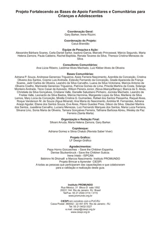 Projeto Fortalecendo as Bases de Apoio Familiares e Comunitárias para
                       Crianças e Adolescentes



                                           Coordenação Geral:
                                         Gary Barker, Irene Rizzini.

                                         Coordenação do Projeto:
                                              Caius Brandão

                                     Equipe de Pesquisa e Ação:
 Alexandre Bárbara Soares, Carla Daniel Sartor, Isadora Garcia, Marcelo Princeswal, Márcio Segundo, Maria
  Helena Zamora, Paula Caldeira, Rachel Baptista, Renata Tavares da Silva, Thereza Cristina Menezes da
                                                   Silva.

                                       Consultores Comunitários:
                 Ana Lúcia Ribeiro, Leidimar Alves Machado, Luiz Kléber Alves de Oliveira

                                            Bases Comunitárias:
Adriana P. Souza, Andressa Generoso Trigueiros, Assis Ferreira Nascimento, Azenilda da Conceição, Cristina
  Oliveira dos Santos, Cosme Luis Andrade, Estevão Fernando da Conceição, Gisele Aparecida de França
 Soares, Jadir Carlos de Oliveira, Leandro da Silva Carvalho, Luana da Silva Victoriana, Marcos Antonio de
Oliveira Coelho, Marineide Generoso Trigueiros, Patrícia Gomes de Lima, Priscila Martins da Costa, Solange
Monteiro Andrade, Técio Cesar de Azevedo, Wilson Pereira Júnior, (Nova Aliança/Bangu); Bianca da S. Alves,
 Christiele da Silva Gonçalves, Cristiane Valle, Danielle Salustiano Pinheiro, Jocinéa Machado, Leandro de
    Freitas Valle, Leonardo da Silva Bastos, Márcia Herminia, Margarete Lopes da Silva, Marilene da Silva
Lemos, Mary Lúcia da Conceição, Mirella Cristina G. Guimarães, Rafael dos Santos Pessanha, Raquel Alves,
 Roque Vanderson M. de Souza (Água Mineral); Ana Maria do Nascimento, Andréia M. Fernandes, Adriana
 Araújo Aguilar, Eliane dos Santos Souza, Eva Alves, Flávio Guedes Pires, Gilson da Silva, Glauber Martins
dos Santos, Jueslânia Carvalho, Luciano Menezes, Luiz Fernando Marques dos Santos, Maria Luiza Ferreira,
 Silvana Lino, Sonia Maria de Oliveira, Tamara Gonçalves Ferreira, Tathiane Barbosa Abreu, Wesley da Paz
                                            Ferreira (Santa Marta)

                                      Organização e Redação Final:
                            Silvani Arruda, Maria Helena Zamora, Gary Barker.

                                            Copidesque:
                           Adriana Gomez e Silvia Chalub (Revista Saber Viver)

                                             Projeto Gráfico:
                                             LF Design Gráfico

                                             Agradecimentos:
                          Pepa Horno Goicoechea - Save the Children Espanha.
                             Denise Stuckenbruck - Save the Children Suécia.
                                           Irene Intebi - ISPCAN
                     Bébhinn Ni Dhónaill e Marcos Nascimento Instituto PROMUNDO
                                    Projeto Brincar e Aprender CIESPI
                 A todas as pessoas que participaram das capacitações e que colaboraram
                                 para a validação e realização deste guia.




                                            Instituto PROMUNDO
                                      Rua México, 31 Bloco D sala 1502
                                     20031 144 Rio de Janeiro RJ Brasil
                                       Tel/Fax: 55 21 2544 3114 / 3115
                                             www.promundo.org.br

                                     CIESPI em convênio com a PUC/RJ
                             Caixa Postal: 380002 - 22 451 970 Rio de Janeiro - RJ
                                              Tel: 55 21 9432-3327
                                           e.mail: ciespi@ciespi.org.br
                                                www.ciespi.org.br
 