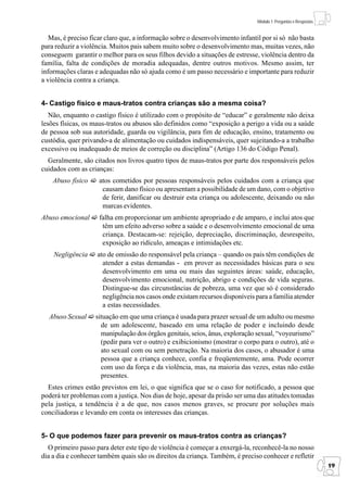 Módulo 1: Perguntas e Respostas


   Mas, é preciso ficar claro que, a informação sobre o desenvolvimento infantil por si só não basta
para reduzir a violência. Muitos pais sabem muito sobre o desenvolvimento mas, muitas vezes, não
conseguem garantir o melhor para os seus filhos devido a situações de estresse, violência dentro da
família, falta de condições de moradia adequadas, dentre outros motivos. Mesmo assim, ter
informações claras e adequadas não só ajuda como é um passo necessário e importante para reduzir
a violência contra a criança.


4- Castigo físico e maus-tratos contra crianças são a mesma coisa?
   Não, enquanto o castigo físico é utilizado com o propósito de “educar” e geralmente não deixa
lesões físicas, os maus-tratos ou abusos são definidos como “exposição a perigo a vida ou a saúde
de pessoa sob sua autoridade, guarda ou vigilância, para fim de educação, ensino, tratamento ou
custódia, quer privando-a de alimentação ou cuidados indispensáveis, quer sujeitando-a a trabalho
excessivo ou inadequado de meios de correção ou disciplina” (Artigo 136 do Código Penal).
  Geralmente, são citados nos livros quatro tipos de maus-tratos por parte dos responsáveis pelos
cuidados com as crianças:
    Abuso físico     atos cometidos por pessoas responsáveis pelos cuidados com a criança que
                      causam dano físico ou apresentam a possibilidade de um dano, com o objetivo
                      de ferir, danificar ou destruir esta criança ou adolescente, deixando ou não
                      marcas evidentes.
Abuso emocional      falha em proporcionar um ambiente apropriado e de amparo, e inclui atos que
                      têm um efeito adverso sobre a saúde e o desenvolvimento emocional de uma
                      criança. Destacam-se: rejeição, depreciação, discriminação, desrespeito,
                      exposição ao ridículo, ameaças e intimidações etc.
    Negligência     ato de omissão do responsável pela criança – quando os pais têm condições de
                      atender a estas demandas - em prover as necessidades básicas para o seu
                      desenvolvimento em uma ou mais das seguintes áreas: saúde, educação,
                      desenvolvimento emocional, nutrição, abrigo e condições de vida seguras.
                      Distingue-se das circunstâncias de pobreza, uma vez que só é considerado
                      negligência nos casos onde existam recursos disponíveis para a família atender
                      a estas necessidades.
  Abuso Sexual     situação em que uma criança é usada para prazer sexual de um adulto ou mesmo
                     de um adolescente, baseado em uma relação de poder e incluindo desde
                     manipulação dos órgãos genitais, seios, ânus, exploração sexual, “voyeurismo”
                     (pedir para ver o outro) e exibicionismo (mostrar o corpo para o outro), até o
                     ato sexual com ou sem penetração. Na maioria dos casos, o abusador é uma
                     pessoa que a criança conhece, confia e freqüentemente, ama. Pode ocorrer
                     com uso da força e da violência, mas, na maioria das vezes, estas não estão
                     presentes.
  Estes crimes estão previstos em lei, o que significa que se o caso for notificado, a pessoa que
poderá ter problemas com a justiça. Nos dias de hoje, apesar da prisão ser uma das atitudes tomadas
pela justiça, a tendência é a de que, nos casos menos graves, se procure por soluções mais
conciliadoras e levando em conta os interesses das crianças.


5- O que podemos fazer para prevenir os maus-tratos contra as crianças?
  O primeiro passo para deter este tipo de violência é começar a enxergá-la, reconhecê-la no nosso
dia a dia e conhecer também quais são os direitos da criança. Também, é preciso conhecer e refletir
                                                                                                                 19
 