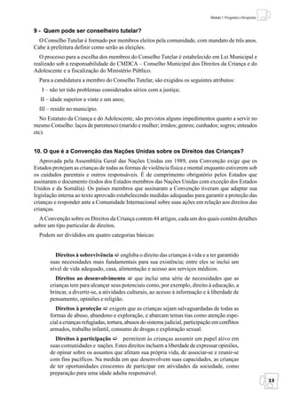 Módulo 1: Perguntas e Respostas


9 - Quem pode ser conselheiro tutelar?
  O Conselho Tutelar é formado por membros eleitos pela comunidade, com mandato de três anos.
Cabe à prefeitura definir como serão as eleições.
  O processo para a escolha dos membros do Conselho Tutelar é estabelecido em Lei Municipal e
realizado sob a responsabilidade do CMDCA – Conselho Municipal dos Direitos da Criança e do
Adolescente e a fiscalização do Ministério Público.
  Para a candidatura a membro do Conselho Tutelar, são exigidos os seguintes atributos:
   I – não ter tido problemas considerados sérios com a justiça;
  II – idade superior a vinte e um anos;
  III – residir no município.
   No Estatuto da Criança e do Adolescente, são previstos alguns impedimentos quanto a servir no
mesmo Conselho: laços de parentesco (marido e mulher; irmãos; genros; cunhados; sogros; enteados
etc).


10. O que é a Convenção das Nações Unidas sobre os Direitos das Crianças?
   Aprovada pela Assembléia Geral das Nações Unidas em 1989, esta Convenção exige que os
Estados protejam as crianças de todas as formas de violência física e mental enquanto estiverem sob
os cuidados parentais e outros responsáveis. É de cumprimento obrigatório pelos Estados que
assinaram o documento (todos dos Estados membros das Nações Unidas com exceção dos Estados
Unidos e da Somália). Os países membros que assinaram a Convenção tiveram que adaptar sua
legislação interna ao texto aprovado estabelecendo medidas adequadas para garantir a proteção das
crianças e responder ante a Comunidade Internacional sobre suas ações em relação aos direitos das
crianças.
  A Convenção sobre os Direitos da Criança contem 44 artigos, cada um dos quais contêm detalhes
sobre um tipo particular de direitos.
  Podem ser divididos em quatro categorias básicas:


         Direitos à sobrevivência engloba o direito das crianças à vida e a ter garantido
       suas necessidades mais fundamentais para sua existência; entre eles se inclui um
       nível de vida adequado, casa, alimentação e acesso aos serviços médicos.
          Direitos ao desenvolvimento          que inclui uma série de necessidades que as
       crianças tem para alcançar seus potenciais como, por exemplo, direito à educação, a
       brincar, a divertir-se, a atividades culturais, ao acesso à informação e à liberdade de
       pensamento, opiniões e religião.
          Direitos à proteção exigem que as crianças sejam salvaguardadas de todas as
       formas de abuso, abandono e exploração, e abarcam temas tias como atenção espe-
       cial a crianças refugiadas, tortura, abusos do sistema judicial, participação em conflitos
       armados, trabalho infantil, consumo de drogas e exploração sexual.
         Direitos à participação      permitem às crianças assumir um papel ativo em
       suas comunidades e nações. Estes direitos incluem a liberdade de expressar opiniões,
       de opinar sobre os assuntos que afetam sua própria vida, de associar-se e reunir-se
       com fins pacíficos. Na medida em que desenvolvem suas capacidades, as crianças
       de ter oportunidades crescentes de participar em atividades da sociedade, como
       preparação para uma idade adulta responsável.
                                                                                                                     23
 