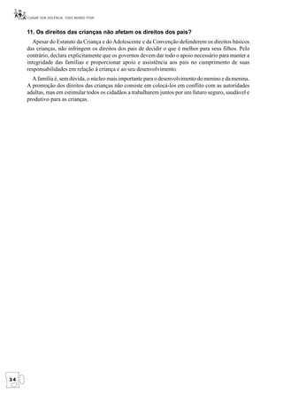 CUIDAR SEM VIOLÊNCIA, TODO MUNDO PODE



     11. Os direitos das crianças não afetam os direitos dos pais?
        Apesar do Estatuto da Criança e do Adolescente e da Convenção defenderem os direitos básicos
     das crianças, não infringem os direitos dos pais de decidir o que é melhor para seus filhos. Pelo
     contrário, declara explicitamente que os governos devem dar todo o apoio necessário para manter a
     integridade das famílias e proporcionar apoio e assistência aos pais no cumprimento de suas
     responsabilidades em relação à criança e ao seu desenvolvimento.
       A família é, sem dúvida, o núcleo mais importante para o desenvolvimento do menino e da menina.
     A promoção dos direitos das crianças não consiste em colocá-los em conflito com as autoridades
     adultas, mas em estimular todos os cidadãos a trabalharem juntos por um futuro seguro, saudável e
     produtivo para as crianças.




24
 