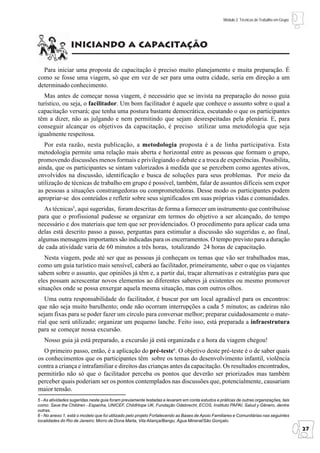 Módulo 2: Técnicas de Trabalho em Grupo




                 iniciando a capacitação

  Para iniciar uma proposta de capacitação é preciso muito planejamento e muita preparação. É
como se fosse uma viagem, só que em vez de ser para uma outra cidade, seria em direção a um
determinado conhecimento.
   Mas antes de começar nossa viagem, é necessário que se invista na preparação do nosso guia
turístico, ou seja, o facilitador. Um bom facilitador é aquele que conhece o assunto sobre o qual a
capacitação versará; que tenha uma postura bastante democrática, escutando o que os participantes
têm a dizer, não as julgando e nem permitindo que sejam desrespeitadas pela plenária. E, para
conseguir alcançar os objetivos da capacitação, é preciso utilizar uma metodologia que seja
igualmente respeitosa.
   Por esta razão, nesta publicação, a metodologia proposta é a de linha participativa. Esta
metodologia permite uma relação mais aberta e horizontal entre as pessoas que formam o grupo,
promovendo discussões menos formais e privilegiando o debate e a troca de experiências. Possibilita,
ainda, que os participantes se sintam valorizados à medida que se percebem como agentes ativos,
envolvidos na discussão, identificação e busca de soluções para seus problemas. Por meio da
utilização de técnicas de trabalho em grupo é possível, também, falar de assuntos difíceis sem expor
as pessoas a situações constrangedoras ou comprometedoras. Desse modo os participantes podem
apropriar-se dos conteúdos e refletir sobre seus significados em suas próprias vidas e comunidades.
   As técnicas5, aqui sugeridas, foram descritas de forma a fornecer um instrumento que contribuísse
para que o profissional pudesse se organizar em termos do objetivo a ser alcançado, do tempo
necessário e dos materiais que tem que ser providenciados. O procedimento para aplicar cada uma
delas está descrito passo a passo, perguntas para estimular a discussão são sugeridas e, ao final,
algumas mensagens importantes são indicadas para os encerramentos. O tempo previsto para a duração
de cada atividade varia de 60 minutos a três horas, totalizando 24 horas de capacitação.
   Nesta viagem, pode até ser que as pessoas já conheçam os temas que vão ser trabalhados mas,
como um guia turístico mais sensível, caberá ao facilitador, primeiramente, saber o que os viajantes
sabem sobre o assunto, que opiniões já têm e, a partir daí, traçar alternativas e estratégias para que
eles possam acrescentar novos elementos ao diferentes saberes já existentes ou mesmo promover
situações onde se possa enxergar aquela mesma situação, mas com outros olhos.
   Uma outra responsabilidade do facilitador, é buscar por um local agradável para os encontros:
que não seja muito barulhento; onde não ocorram interrupções a cada 5 minutos; as cadeiras não
sejam fixas para se poder fazer um círculo para conversar melhor; preparar cuidadosamente o mate-
rial que será utilizado; organizar um pequeno lanche. Feito isso, está preparada a infraestrutura
para se começar nossa excursão.
   Nosso guia já está preparado, a excursão já está organizada e a hora da viagem chegou!
  O primeiro passo, então, é a aplicação do pré-teste6. O objetivo deste pré-teste é o de saber quais
os conhecimentos que os participantes têm sobre os temas do desenvolvimento infantil, violência
contra a criança e intrafamiliar e direitos das crianças antes da capacitação. Os resultados encontrados,
permitirão não só que o facilitador perceba os pontos que deverão ser priorizados mas também
perceber quais poderiam ser os pontos contemplados nas discussões que, potencialmente, causariam
maior tensão.
5 - As atividades sugeridas neste guia foram previamente testadas e levaram em conta estudos e práticas de outras organizações, tais
como: Save the Children - Espanha, UNICEF, ChildHope UK, Fundação Odebrecht, ECOS, Instituto PAPAI, Salud y Gênero, dentre
outras.
6 - No anexo 1, está o modelo que foi utilizado pelo projeto Fortalecendo as Bases de Apoio Familiares e Comunitárias nas seguintes
localidades do Rio de Janeiro: Morro de Dona Marta, Vila Aliança/Bangu, Água Mineral/São Gonçalo.
                                                                                                                                           27
 