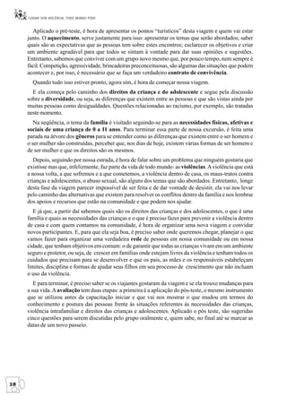 CUIDAR SEM VIOLÊNCIA, TODO MUNDO PODE


       Aplicado o pré-teste, é hora de apresentar os pontos “turísticos” desta viagem e quem vai estar
     junto. O aquecimento, serve justamente para isso: apresentar os temas que serão abordados; saber
     quais são as expectativas que as pessoas tem sobre estes encontros; esclarecer os objetivos e criar
     um ambiente agradável para que todos se sintam à vontade para dar suas opiniões e sugestões.
     Entretanto, sabemos que conviver com um grupo novo mesmo que, por pouco tempo, nem sempre é
     fácil. Competição, agressividade, brincadeiras preconceituosas, são algumas das situações que podem
     acontecer e, por isso, é necessário que se faça um verdadeiro contrato de convivência.
       Quando tudo isso estiver pronto, agora sim, é hora de começar nossa viagem.
       E ela começa pelo caminho dos direitos da criança e do adolescente e segue pela discussão
     sobre a diversidade, ou seja, as diferenças que existem entre as pessoas e que são vistas ainda por
     muitas pessoas como desigualdades. Questões relacionadas ao racismo, por exemplo, são tratadas
     neste momento.
        Na seqüência, o tema da família é visitado seguindo-se para as necessidades físicas, afetivas e
     sociais de uma criança de 0 a 11 anos. Para terminar essa parte de nossa excursão, é feita uma
     parada na árvore dos gêneros para se entender como as diferenças que existem entre o ser homem e
     o ser mulher são construídas, perceber que, nos dias de hoje, existem várias formas de ser homem e
     de ser mulher e que os direitos são os mesmos.
        Depois, seguindo por nossa estrada, é hora de falar sobre um problema que ninguém gostaria que
     existisse mas que, infelizmente, faz parte da vida de todo mundo: as violências. A violência que está
     a nossa volta, a que sofremos e a que cometemos, a violência dentro de casa, os maus-tratos contra
     crianças e adolescentes, o abuso sexual, são alguns dos temas que são abordados. Entretanto, longe
     desta fase da viagem parecer impossível de ser feita e de dar vontade de desistir, ela vai nos levar
     pelo caminho das alternativas que existem para resolver os conflitos dentro da família e nos lembrar
     dos apoios e recursos que estão na comunidade e que podem nos ajudar.
       E já que, a partir daí sabemos quais são os direitos das crianças e dos adolescentes, o que é uma
     família e quais as necessidades das crianças e o que é preciso fazer para prevenir a violência dentro
     de casa e com quem contamos na comunidade, é hora de organizar uma nova viagem e convidar
     novos participantes. E, para que ela seja boa, é preciso saber onde queremos chegar, planejar o que
     vamos fazer para organizar uma verdadeira rede de pessoas em nossa comunidade ou em nossa
     cidade, que tenham objetivos em comum: o de garantir que todas as crianças vivam em um ambiente
     seguro e protetor, ou seja, de crescer em famílias onde estejam livres da violência e tenham todos os
     cuidados que precisam para se desenvolver e que os pais, as mães e os responsáveis estabeleçam
     limites, disciplina e formas de ajudar seus filhos em seu processo de crescimento que não incluam
     o uso da violência.
        E para terminar, é preciso saber se os viajantes gostaram da viagem e se ela trouxe mudanças para
     a sua vida. A avaliação tem duas etapas: a primeira é a aplicação do pós-teste, o mesmo instrumento
     que se utilizou antes da capacitação iniciar e que vai nos mostrar o que mudou em termos do
     conhecimento e postura das pessoas frente às situações referentes às necessidades das crianças,
     violência intrafamiliar e direitos das crianças e adolescentes. Aplicado o pós teste, são sugeridas
     cinco questões para serem discutidas pelo grupo oralmente e, quem sabe, no final até se marcar as
     datas de um novo passeio.




28
 