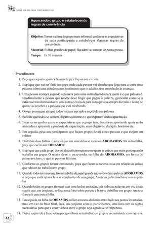 CUIDAR SEM VIOLÊNCIA, TODO MUNDO PODE




                   Aquecendo o grupo e estabelecendo
                   regras de convivência


                   Objetivo: Tornar o clima do grupo mais informal, conhecer as expectativas
                             de cada participante e estabelecer algumas regras de
                             convivência.
                   Material: Folhas grandes de papel; fita adesiva; canetas de ponta grossa.
                   Tempo: 1h 30 minutos




     Procedimento
       1. Peça que os participantes fiquem de pé e façam um círculo.
       2. Explique que vai ser feito um jogo onde cada pessoa vai simular que joga para a outra uma
          palavra sobre uma atitude ou um sentimento que os adultos têm em relação às crianças.
       3. Uma pessoa começa jogando a palavra para uma outra dizendo para quem é e que palavra é.
          Imediatamente a pessoa que recebe deve fingir que pegou a palavra, gesticular como se a
          estivesse transformando em uma outra e enviá-la para outra pessoa sempre dizendo o nome de
          quem vai receber e a palavra que está recebendo.
       4. O jogo prossegue até que todos tenham enviado e recebido sua palavra.
       5. Solicite que todos se sentem, digam seu nome e o que esperam desta capacitação.
       6. Escreva no quadro quais as expectativas que o grupo tem, discuta-as apontando quais serão
          atendidas e apresente a proposta da capacitação, seus objetivos, duração, horários etc.
       7. Em seguida, peça aos participantes que façam grupos de até cinco pessoas e que elejam um
          relator.
       8. Distribua duas folhas e solicite que em uma delas se escreva: ADORAMOS. Na outra folha,
          peça que escrevam: ODIAMOS.
       9. Explique que cada grupo deverá discutir primeiramente quais as coisas que mais gosta quando
          trabalha em grupo. O relator deve ir escrevendo, na folha do ADORAMOS, em forma de
          palavras-chave, o que as pessoas falarem.
      10. Conforme os grupos forem terminando, peça que façam a mesma coisa em relação às coisas
          que odeiam no trabalho em grupo.
      11. Quando todos terminarem, fixe uma folha de papel grande na parede com a palavra ADORAMOS
          e peça que cada relator leia as conclusões de seu grupo. Anote as palavras-chave sem repeti-
          las.
      12. Quando todos os grupos tiverem suas conclusões anotadas, leia todas as palavras em voz alta e
          sugira que, em conjunto, se faça uma frase sobre porque é bom se trabalhar em grupo. Anote a
          frase em uma outra folha.
      13. Em seguida, na folha do ODIAMOS, utilize a mesma dinâmica em relação aos pontos levantados,
          mas, em vez da frase final, faça, em conjunto com os participantes, uma lista com as regras
          necessárias para que a convivência entre o grupo seja agradável e respeitosa.
      14. Deixe na parede a frase sobre por que é bom se trabalhar em grupo e o contrato de convivência.
32
 