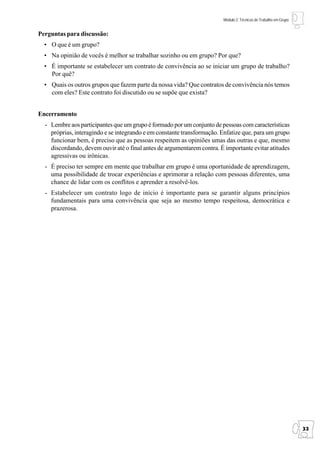 Módulo 2: Técnicas de Trabalho em Grupo


Perguntas para discussão:
  • O que é um grupo?
  • Na opinião de vocês é melhor se trabalhar sozinho ou em grupo? Por que?
  • É importante se estabelecer um contrato de convivência ao se iniciar um grupo de trabalho?
    Por quê?
  • Quais os outros grupos que fazem parte da nossa vida? Que contratos de convivência nós temos
    com eles? Este contrato foi discutido ou se supõe que exista?


Encerramento
  - Lembre aos participantes que um grupo é formado por um conjunto de pessoas com características
    próprias, interagindo e se integrando e em constante transformação. Enfatize que, para um grupo
    funcionar bem, é preciso que as pessoas respeitem as opiniões umas das outras e que, mesmo
    discordando, devem ouvir até o final antes de argumentarem contra. É importante evitar atitudes
    agressivas ou irônicas.
  - É preciso ter sempre em mente que trabalhar em grupo é uma oportunidade de aprendizagem,
    uma possibilidade de trocar experiências e aprimorar a relação com pessoas diferentes, uma
    chance de lidar com os conflitos e aprender a resolvê-los.
  - Estabelecer um contrato logo de início é importante para se garantir alguns princípios
    fundamentais para uma convivência que seja ao mesmo tempo respeitosa, democrática e
    prazerosa.




                                                                                                                  33
 