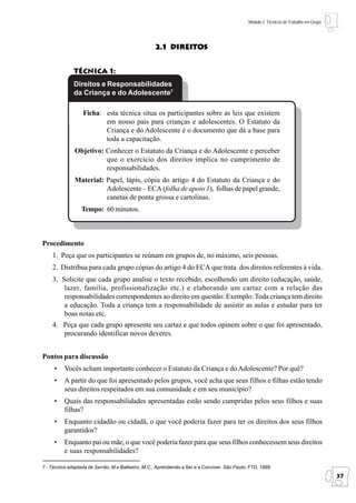 Módulo 2: Técnicas de Trabalho em Grupo




                                                   2.1 Direitos


              Técnica 1:
              Direitos e Responsabilidades
              da Criança e do Adolescente7

                  Ficha: esta técnica situa os participantes sobre as leis que existem
                         em nosso país para crianças e adolescentes. O Estatuto da
                         Criança e do Adolescente é o documento que dá a base para
                         toda a capacitação.
              Objetivo: Conhecer o Estatuto da Criança e do Adolescente e perceber
                        que o exercício dos direitos implica no cumprimento de
                        responsabilidades.
              Material: Papel, lápis, cópia do artigo 4 do Estatuto da Criança e do
                        Adolescente – ECA (folha de apoio 1), folhas de papel grande,
                        canetas de ponta grossa e cartolinas.
                 Tempo: 60 minutos.



Procedimento
    1. Peça que os participantes se reúnam em grupos de, no máximo, seis pessoas.
    2. Distribua para cada grupo cópias do artigo 4 do ECA que trata dos direitos referentes à vida.
    3. Solicite que cada grupo analise o texto recebido, escolhendo um direito (educação, saúde,
        lazer, família, profissionalização etc.) e elaborando um cartaz com a relação das
        responsabilidades correspondentes ao direito em questão: Exemplo: Toda criança tem direito
        a educação. Toda a criança tem a responsabilidade de assistir as aulas e estudar para ter
        boas notas etc.
    4. Peça que cada grupo apresente seu cartaz e que todos opinem sobre o que foi apresentado,
       procurando identificar novos deveres.


Pontos para discussão
     •    Vocês acham importante conhecer o Estatuto da Criança e do Adolescente? Por quê?
     •    A partir do que foi apresentado pelos grupos, você acha que seus filhos e filhas estão tendo
          seus direitos respeitados em sua comunidade e em seu município?
     •    Quais das responsabilidades apresentadas estão sendo cumpridas pelos seus filhos e suas
          filhas?
     •    Enquanto cidadão ou cidadã, o que você poderia fazer para ter os direitos dos seus filhos
          garantidos?
     •    Enquanto pai ou mãe, o que você poderia fazer para que seus filhos conhecessem seus direitos
          e suas responsabilidades?

7 - Técnica adaptada de Serrão, M e Balleeiro, M.C., Aprendendo a Ser e a Conviver. São Paulo: FTD, 1999.
                                                                                                                                        37
 