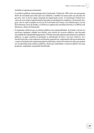 Módulo 2: Técnicas de Trabalho em Grupo


  incluídas na agenda governamental.
- As políticas públicas estão pautadas pela Constituição Federal de 1988 como um mecanismo
  direto da sociedade para lutar pela sua cidadania e também de tomar parte nas decisões do
  governo. Isso se dá no espaço chamado da organização social. A Constituição Federal teve
  vários de seus artigos regulamentados baseados no paradigma da cidadania e da proteção inte-
  gral. Cita-se como exemplos as leis do ECA (Estatuto da Criança e do Adolescente), a lei do
  SUS (Sistema Único de Saúde), a LOAS (Lei orgânica de Assistência Social) e a LDB (Lei de
  Diretrizes e Bases da Educação).
- É importante enfatizar que as políticas públicas são responsabilidade do Estado e devem ser
  universais (qualquer cidadão tem direito), pois advém de recursos públicos, não havendo
  necessidade de contrapartida (pagamento). O Estado arrecada impostos para financiar as políticas
  públicas, as quais resultam na produção ou distribuição de bens e serviços coletivos. Já a
  iniciativa privada, como empresas socialmente responsáveis, organizações não governamentais
  e outras instituições têm importante papel na definição e desenvolvimento de ações que podem
  ser incorporadas pelas políticas públicas, desde que mantenham o interesse público nas suas
  propostas, ampliando a população beneficiada.




                                                                                                                 39
 