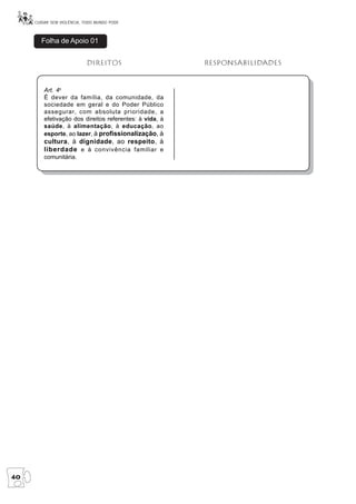 CUIDAR SEM VIOLÊNCIA, TODO MUNDO PODE



       Folha de Apoio 01


                           Direitos                      responsabilidades


         Art. 4o
         É dever da família, da comunidade, da
         sociedade em geral e do Poder Público
         assegurar, com absoluta prioridade, a
         efetivação dos direitos referentes: à vida, à
         saúde, à alimentação, à educação, ao
         esporte, ao lazer, à profissionalização, à
         cultura, à dignidade, ao respeito, à
         liberdade e à convivência familiar e
         comunitária.




40
 