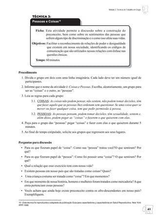 Módulo 2: Técnicas de Trabalho em Grupo


              Técnica 2:
              Pessoas e Coisas10

                  Ficha: Esta atividade permite a discussão sobre a construção do
                         preconceito, bem como sobre os sentimentos das pessoas que
                         sofrem algum tipo de discriminação e o como isso afeta suas vidas.
              Objetivos: Facilitar o reconhecimento de relações de poder e desigualdade
                         que existem em nossa sociedade, identificando os códigos de
                         comunicação que são utilizados nessas relações com ênfase nas
                         questões étnicas.
                  Tempo: 60 minutos


Procedimento
   1. Divida o grupo em dois com uma linha imaginária. Cada lado deve ter um número igual de
      participantes.
   2. Informe que o nome da atividade é: Coisas e Pessoas. Escolha, aleatoriamente, um grupo para
       ser as “coisas” e o outro, as “pessoas”.
   3. Leia as regras para cada grupo:
             3.1. COISAS: As coisas não podem pensar, não sentem, não podem tomar decisões, têm
                  que fazer aquilo que as pessoas lhes ordenam sem questionar. Se uma coisa quer se
                  mover ou fazer qualquer coisa, tem que pedir permissão à pessoa.
             3.2. PESSOAS: As pessoas pensam, podem tomar decisões, têm sexualidade, sentem e,
                  além disso, podem pegar as “coisas” e fazerem o que quiserem com elas.
   4. Peça para o grupo das “pessoas” pegar “coisas” e fazer com elas o que quiserem durante 5
      minutos.
   5. Ao final do tempo estipulado, solicite aos grupos que regressem aos seus lugares.


Perguntas para discussão
  • Para os que fizeram papel de “coisa”: Como sua “pessoa” tratou você?O que sentiram? Por
    quê?
  • Para os que fizeram papel de “pessoa”: Como foi possuir uma “coisa”? O que sentiram? Por
    quê?
  • Qual a relação que esse exercício tem com nossa vida?
  • Existem pessoas em nosso país que são tratadas como coisas? Quais?
  • Uma criança costuma ser tratada como “coisa”? Em que momentos?
  • Em que momento de nossa história, homens e mulheres foram tratados como mercadoria? A que
    etnia pertenciam essas pessoas?
  • Vocês acham que ainda hoje existe preconceito contra os afro-descendentes em nosso país?
    Exemplifiquem.

10 - Esta técnica foi reproduzida e adaptada da publicação Guia para capacitadores y capacitadoras en Salud Reproductiva. New York:
IPPF.1998.

                                                                                                                                          41
 