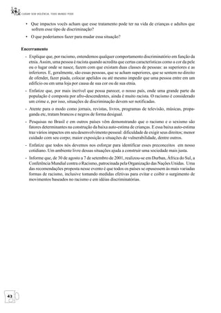 CUIDAR SEM VIOLÊNCIA, TODO MUNDO PODE


        • Que impactos vocês acham que esse tratamento pode ter na vida de crianças e adultos que
          sofrem esse tipo de discriminação?
        • O que poderíamos fazer para mudar essa situação?

     Encerramento
       - Explique que, por racismo, entendemos qualquer comportamento discriminatório em função da
         etnia. Assim, uma pessoa é racista quando acredita que certas características como a cor da pele
         ou o lugar onde se nasce, fazem com que existam duas classes de pessoas: as superiores e as
         inferiores. E, geralmente, são essas pessoas, que se acham superiores, que se sentem no direito
         de ofender, fazer piada, colocar apelidos ou até mesmo impedir que uma pessoa entre em um
         edifício ou em uma loja por causa de sua cor ou de sua etnia.
       - Enfatize que, por mais incrível que possa parecer, o nosso país, onde uma grande parte da
         população é composta por afro-descendentes, ainda é muito racista. O racismo é considerado
         um crime e, por isso, situações de discriminação devem ser notificadas.
       - Atente para o modo como jornais, revistas, livros, programas de televisão, músicas, propa-
         ganda etc, tratam brancos e negros de forma desigual.
       - Pesquisas no Brasil e em outros países vêm demonstrando que o racismo e o sexismo são
         fatores determinantes na construção da baixa auto-estima de crianças. E essa baixa auto-estima
         traz vários impactos em seu desenvolvimento pessoal: dificuldade de exigir seus direitos; menor
         cuidado com seu corpo; maior exposição a situações de vulnerabilidade, dentre outros.
       - Enfatize que todos nós devemos nos esforçar para identificar esses preconceitos em nosso
         cotidiano. Um ambiente livre dessas situações ajuda a construir uma sociedade mais justa.
       - Informe que, de 30 de agosto a 7 de setembro de 2001, realizou-se em Durban, África do Sul, a
         Conferência Mundial contra o Racismo, patrocinada pela Organização das Nações Unidas. Uma
         das recomendações proposta nesse evento é que todos os países se opusessem às mais variadas
         formas de racismo, inclusive tomando medidas efetivas para evitar e coibir o surgimento de
         movimentos baseados no racismo e em idéias discriminatórias.




42
 