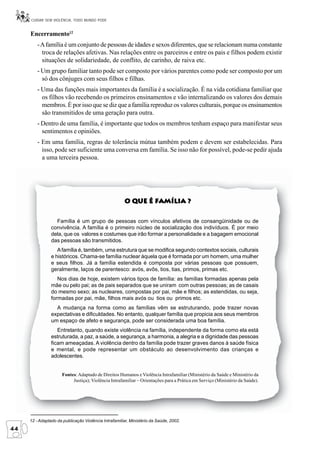 CUIDAR SEM VIOLÊNCIA, TODO MUNDO PODE


     Encerramento12
         - A família é um conjunto de pessoas de idades e sexos diferentes, que se relacionam numa constante
           troca de relações afetivas. Nas relações entre os parceiros e entre os pais e filhos podem existir
           situações de solidariedade, de conflito, de carinho, de raiva etc.
         - Um grupo familiar tanto pode ser composto por vários parentes como pode ser composto por um
           só dos cônjuges com seus filhos e filhas.
         - Uma das funções mais importantes da família é a socialização. É na vida cotidiana familiar que
           os filhos vão recebendo os primeiros ensinamentos e vão internalizando os valores dos demais
           membros. É por isso que se diz que a família reproduz os valores culturais, porque os ensinamentos
           são transmitidos de uma geração para outra.
         - Dentro de uma família, é importante que todos os membros tenham espaço para manifestar seus
           sentimentos e opiniões.
         - Em uma família, regras de tolerância mútua também podem e devem ser estabelecidas. Para
           isso, pode ser suficiente uma conversa em família. Se isso não for possível, pode-se pedir ajuda
           a uma terceira pessoa.




                                                        Que
                                                      O Que é Família ?


                  Família é um grupo de pessoas com vínculos afetivos de consangüinidade ou de
                convivência. A família é o primeiro núcleo de socialização dos indivíduos. É por meio
                dela, que os valores e costumes que irão formar a personalidade e a bagagem emocional
                das pessoas são transmitidos.
                   A família é, também, uma estrutura que se modifica segundo contextos sociais, culturais
                e históricos. Chama-se família nuclear àquela que é formada por um homem, uma mulher
                e seus filhos. Já a família estendida é composta por várias pessoas que possuem,
                geralmente, laços de parentesco: avós, avôs, tios, tias, primos, primas etc.
                   Nos dias de hoje, existem vários tipos de família: as famílias formadas apenas pela
                mãe ou pelo pai; as de pais separados que se uniram com outras pessoas; as de casais
                do mesmo sexo; as nucleares, compostas por pai, mãe e filhos; as estendidas, ou seja,
                formadas por pai, mãe, filhos mais avós ou tios ou primos etc.
                  A mudança na forma como as famílias vêm se estruturando, pode trazer novas
                expectativas e dificuldades. No entanto, qualquer família que propicia aos seus membros
                um espaço de afeto e segurança, pode ser considerada uma boa família.
                   Entretanto, quando existe violência na família, independente da forma como ela está
                estruturada, a paz, a saúde, a segurança, a harmonia, a alegria e a dignidade das pessoas
                ficam ameaçadas. A violência dentro da família pode trazer graves danos à saúde física
                e mental, e pode representar um obstáculo ao desenvolvimento das crianças e
                adolescentes.


                     Fontes: Adaptado de Direitos Humanos e Violência Intrafamiliar (Ministério da Saúde e Ministério da
                          Justiça); Violência Intrafamiliar – Orientações para a Prática em Serviço (Ministério da Saúde).




     12 - Adaptado da publicação Violência Intrafamiliar, Ministério da Saúde, 2002.
44
 