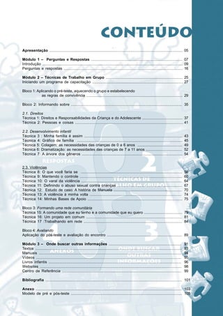 Módulo 1: Perguntas e Respostas




Apresentação ...................................................................................................................... 05

Módulo 1 – Perguntas e Respostas .................................................................................... 07
Introdução ............................................................................................................................ 09
Perguntas e respostas ........................................................................................................... 16

Módulo 2 – Técnicas de Trabalho em Grupo ........................................................................ 25
Iniciando um programa de capacitação ................................................................................... 27

Bloco 1: Aplicando o pré-teste, aquecendo o grupo e estabelecendo
            as regras de convivência .......................................................................................... 29

Bloco 2: Informando sobre .................................................................................................... 35

2.1. Direitos
Técnica 1: Direitos e Responsabilidades da Criança e do Adolescente ...................................... 37
Técnica 2: Pessoas e coisas .................................................................................................. 41

2.2. Desenvolvimento infantil
Técnica 3 : Minha família é assim ..........................................................................................                43
Técnica 4: Gráfico de família ................................................................................................              45
Técnica 5: Colagem: as necessidades das crianças de 0 a 6 anos ..........................................                                   49
Técnica 6: Dramatização: as necessidades das crianças de 7 a 11 anos ..................................                                     52
Técnica 7: A árvore dos gêneros ............................................................................................                54


2.3. Violências
Técnica 8: O que você faria se .............................................................................................                56
Técnica 9: Mantendo o controle .............................................................................................                60
Técnica 10: O varal da violência ............................................................................................               64
Técnica 11: Definindo o abuso sexual contra crianças .............................................................                          67
Técnica 12: Estudo de caso: A história de Manuela ................................................................                          70
Técnica 13: A violência à minha volta .....................................................................................                 74
Técnica 14: Minhas Bases de Apoio .......................................................................................                   75

Bloco 3: Formando uma rede comunitária
Técnica 15: A comunidade que eu tenho e a comunidade que eu quero .................................... 79
Técnica 16: Um projeto em comum ........................................................................................ 81
Técnica 17 :Trabalhando em rede .......................................................................................... 84

Bloco 4: Avaliando
Aplicação do pós-teste e avaliação do encontro ...................................................................... 89

Módulo 3 – Onde buscar outras informações ....................................................................                              91
Textos ..................................................................................................................................   93
Manuais ..............................................................................................................................      94
Vídeos ................................................................................................................................     95
Livros infantis ......................................................................................................................      96
Websites .............................................................................................................................      98
Centro de Referência ...........................................................................................................            99

Bibliografia ......................................................................................................................... 101

Anexo ................................................................................................................................. 103
Modelo de pré e pós-teste ..................................................................................................... 105
 