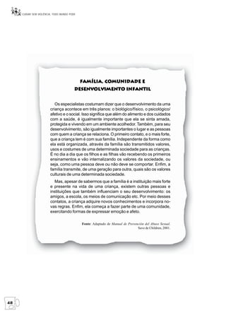 CUIDAR SEM VIOLÊNCIA, TODO MUNDO PODE




                                                      Comunidade
                                             Família, Comunidade e
                                         Desenvolvimento Infantil
                                         Desenvolvimento


                           Os especialistas costumam dizer que o desenvolvimento da uma
                        criança acontece em três planos: o biológico/físico, o psicológico/
                        afetivo e o social. Isso significa que além do alimento e dos cuidados
                        com a saúde, é igualmente importante que ela se sinta amada,
                        protegida e vivendo em um ambiente acolhedor. Também, para seu
                        desenvolvimento, são igualmente importantes o lugar e as pessoas
                        com quem a criança se relaciona. O primeiro contato, e o mais forte,
                        que a criança tem é com sua família. Independente da forma como
                        ela está organizada, através da família são transmitidos valores,
                        usos e costumes de uma determinada sociedade para as crianças.
                        É no dia a dia que os filhos e as filhas vão recebendo os primeiros
                        ensinamentos e vão internalizando os valores da sociedade, ou
                        seja, como uma pessoa deve ou não deve se comportar. Enfim, a
                        família transmite, de uma geração para outra, quais são os valores
                        culturais de uma determinada sociedade.
                          Mas, apesar de sabermos que a família é a instituição mais forte
                        e presente na vida de uma criança, existem outras pessoas e
                        instituições que também influenciam o seu desenvolvimento: os
                        amigos, a escola, os meios de comunicação etc. Por meio desses
                        contatos, a criança adquire novos conhecimentos e incorpora no-
                        vas regras. Enfim, ela começa a fazer parte de uma comunidade,
                        exercitando formas de expressar emoção e afeto.

                                             Fonte: Adaptado de Manual de Prevención del Abuso Sexual.
                                                                                Save de Children, 2001.




48
 