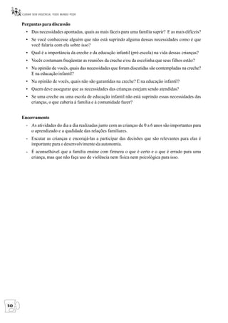 CUIDAR SEM VIOLÊNCIA, TODO MUNDO PODE


     Perguntas para discussão
       • Das necessidades apontadas, quais as mais fáceis para uma família suprir? E as mais difíceis?
       • Se você conhecesse alguém que não está suprindo alguma dessas necessidades como é que
         você falaria com ela sobre isso?
       • Qual é a importância da creche e da educação infantil (pré-escola) na vida dessas crianças?
       • Vocês costumam freqüentar as reuniões da creche e/ou da escolinha que seus filhos estão?
       • Na opinião de vocês, quais das necessidades que foram discutidas são contempladas na creche?
         E na educação infantil?
       • Na opinião de vocês, quais não são garantidas na creche? E na educação infantil?
       • Quem deve assegurar que as necessidades das crianças estejam sendo atendidas?
       • Se uma creche ou uma escola de educação infantil não está suprindo essas necessidades das
         crianças, o que caberia à família e à comunidade fazer?


     Encerramento
       - As atividades do dia a dia realizadas junto com as crianças de 0 a 6 anos são importantes para
         o aprendizado e a qualidade das relações familiares.
       - Escutar as crianças e encorajá-las a participar das decisões que são relevantes para elas é
         importante para o desenvolvimento da autonomia.
       - É aconselhável que a família ensine com firmeza o que é certo e o que é errado para uma
         criança, mas que não faça uso de violência nem física nem psicológica para isso.




50
 