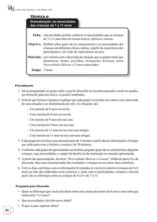 CUIDAR SEM VIOLÊNCIA, TODO MUNDO PODE


                   Técnica 6:
                   Dramatização: as nececidades
                   das crianças de 7 a 11 anos


                      Ficha: esta atividade permite conhecer as necessidades que as crianças
                             de 7 a 11 anos têm em termos físicos, afetivos e sociais.
                  Objetivo: Refletir sobre quais são as características e as necessidades das
                            crianças em diferentes faixas etárias, a partir da experiência dos
                            participantes e da visão de especialistas da área.
                 Materiais: seis roteiros com a descrição da situação que os grupos terão que
                            dramatizar; bonés, presilhas, brinquedos diversos; texto
                            Necessidades Básicas e Comuns para todos.
                     Tempo: 2 horas.



     Procedimento
       1. Inicie perguntando ao grupo sobre o que foi discutido no encontro passado e anote no quadro,
          em forma de palavras-chave, os pontos lembrados.
       2. Solicite que formem 6 grupos e explique que cada grupo vai receber um roteiro com a descrição
          de uma situação a ser dramatizada por eles. As situações são:
                 - Um menino de 8 anos na escola.
                 - Uma menina de 8 anos na escola.
                 - Um menino de 9 anos em sua casa.
                 - Uma menina de 9 anos em sua casa.
                 - Um menino de 11 anos na rua com seus amigos.
                 - Uma menina de 11 anos na rua com suas amigas.
       3. Cada grupo deverá fazer uma dramatização de 5 minutos a partir dessas informações. O tempo
          que terão para criar a história e ensaiar é de 30 minutos.
       4. Conforme cada grupo for apresentando sua história, pergunte quais são as características daquelas
          crianças, suas necessidades e o papel da família ou da instituição na situação apresentada.
       5. A partir das apresentações, do texto “Necessidades Básicas e Comuns” (folha de apoio 4) e da
          discussão, faça uma sistematização dos resultados e coloque-as em outras duas cartolinas.
       6. Cole as duas cartolinas com as informações levantadas no exercício anterior (crianças de 0 a 6
          anos) ao lado das elaboradas neste exercício e, junto com os participantes, compare e discuta
          quais são as diferenças entre as crianças de 0 a 6 e de 7 a 11.


     Perguntas para discussão
       • Quais as diferenças que vocês percebem entre uma criança de menos de 6 anos e uma outra que
         tenha entre 7 e 9 anos?
       • Que necessidades elas têm nessa idade?
       • O que os pais esperam delas?
52
 