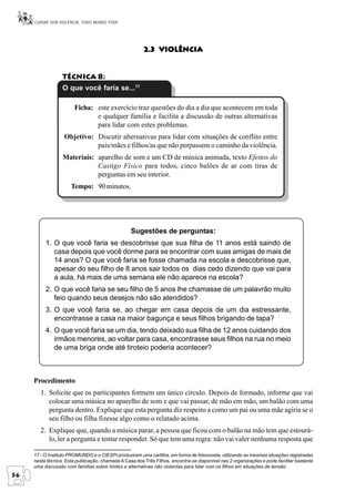 CUIDAR SEM VIOLÊNCIA, TODO MUNDO PODE




                                                        2.3 Violência


                  Técnica 8:
                  O que você faria se...17

                        Ficha: este exercício traz questões do dia a dia que acontecem em toda
                               e qualquer família e facilita a discussão de outras alternativas
                               para lidar com estes problemas.
                   Objetivo: Discutir alternativas para lidar com situações de conflito entre
                             pais/mães e filhos/as que não perpassem o caminho da violência.
                  Materiais: aparelho de som e um CD de música animada, texto Efeitos do
                             Castigo Físico para todos, cinco balões de ar com tiras de
                             perguntas em seu interior.
                      Tempo: 90 minutos.




                                                  Sugestões de perguntas:
          1. O que você faria se descobrisse que sua filha de 11 anos está saindo de
             casa depois que você dorme para se encontrar com suas amigas de mais de
             14 anos? O que você faria se fosse chamada na escola e descobrisse que,
             apesar do seu filho de 8 anos sair todos os dias cedo dizendo que vai para
             a aula, há mais de uma semana ele não aparece na escola?
          2. O que você faria se seu filho de 5 anos lhe chamasse de um palavrão muito
             feio quando seus desejos não são atendidos?
          3. O que você faria se, ao chegar em casa depois de um dia estressante,
             encontrasse a casa na maior bagunça e seus filhos brigando de tapa?
          4. O que você faria se um dia, tendo deixado sua filha de 12 anos cuidando dos
             irmãos menores, ao voltar para casa, encontrasse seus filhos na rua no meio
             de uma briga onde até tiroteio poderia acontecer?



     Procedimento
        1. Solicite que os participantes formem um único círculo. Depois de formado, informe que vai
           colocar uma música no aparelho de som e que vai passar, de mão em mão, um balão com uma
           pergunta dentro. Explique que esta pergunta diz respeito a como um pai ou uma mãe agiria se o
           seu filho ou filha fizesse algo como o relatado acima.
        2. Explique que, quando a música parar, a pessoa que ficou com o balão na mão tem que estourá-
           lo, ler a pergunta e tentar responder. Só que tem uma regra: não vai valer nenhuma resposta que

     17 - O Instituto PROMUNDO e o CIESPI produziram uma cartilha, em forma de fotonovela, utilizando as mesmas situações registradas
     nesta técnica. Esta publicação, chamada A Casa dos Três Filhos, encontra-se disponível nas 2 organizações e pode facilitar bastante
     uma discussão com famílias sobre limites e alternativas não violentas para lidar com os filhos em situações de tensão.
56
 