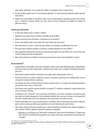Módulo 2: Técnicas de Trabalho em Grupo


      seja: tapas, beliscões, soco, puxão de cabelo ou qualquer outro castigo físico.
   3. Se não souber, quem estiver à sua direita responde. As outras pessoas poderão ajudar quando
      necessário.
   4. Depois de respondidas as questões, junto com os participantes, pergunte porque eles acham
      que a violência acontece dentro de casa. Escreva essas respostas no quadro em forma de
      palavras-chave.


Pontos para discussão
   • É fácil dar limites para os filhos e filhas?
   • Quando é necessário dar um limite a um filho ou uma filha?
   • Quem necessita mais de limites, os meninos ou as meninas?
   • Existe uma idade onde é necessário dar mais limite que em outra?
   • Que alternativas os pais e mães têm para lidar com situações conflituosas em casa?
   • Por que muitos adultos perdem o controle e acabam batendo nos seus filhos?
   • Que sugestões poderíamos dar para as pessoas que batem em seus filhos em vez de conversar
     ou dar castigos que não machuquem?
   • Que outras formas de violência existem que machucam mesmo não atingindo o corpo?


Encerramento18
   - Cada família é um mundo e em nossa sociedade existem vários tipos diferentes dela. Independente
     da forma como ela está estruturada, o diálogo entre todos que a compõe é fundamental para o
     convívio.
   - Dar limites significa definir claramente até onde cada criança pode e deve ir.
   - Os limites devem ser claros, objetivos, justos e coerentes e precisam ser estabelecidos com as
     crianças de maneira firme e amorosa.
   - Os adultos que dão os limites devem estar de acordo entre si. A criança não entende quando o
     pai permite uma coisa e a mãe, não.
   - Dar limites não significa apenas proibir ou impedir. É também estabelecer regras básicas de
     convívio entre a família.
   - Estabelecer um “contrato” com as pessoas da família é uma das condições necessárias para
     que todos se sintam integrados. Essa estratégia também faz com que a criança se sinta parte de
     um todo, fortalecendo assim sua segurança, sua autonomia e sua auto-estima.
   - Todas as famílias convivem com problemas e conflitos. Mas é importante não usar a violência
     para resolver certas questões que poderiam ser resolvidas de uma outra forma.
   - Não existe uma receita para garantir que o relacionamento na família seja sempre tranqüilo e
     não violento. Porém, algumas sugestões podem ser seguidas:
         - Identificar o problema real: Descobrir exatamente o que está incomodando. É importante
            não misturar o problema em questão com outras coisas que aconteceram no passado, por
            exemplo.

18 - Adaptado da publicação Protegendo nossas crianças e adolescentes. Rio de Janeiro: Prefeitura do Rio de Janeiro/Secretaria
Municipal de Saúde, s/d.
                                                                                                                                      57
 